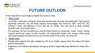 Amity Business School
FUTURE OUTLOOK
Three ways 5G is more likely to impact the future of work
1. More Jobs
• Currently, machines in factories send and receive data via slow, low-bandwidth, high latency
disparate networks. 5G will likely replace technologies like Ethernet, WiFi, and 4G LTE,
making it more cost-effective to buy and set up robots. The end result is likely smarter
factories with more automation.
• For example, 5G has transformed a new Ericsson factory in Lewisville, Texas. There, remote
support personnel assist on-site workers via augmented reality and remote pilots guide
automated guided vehicles (AGVs) and drones around the facility, all using 5G.
2. Better Jobs
• People also expects the jobs created by 5G to be higher paying than the ones we’ll likely
lose to automation.
• Engineers and software developers are going to be in especially high demand to make 5G a
reality.
 