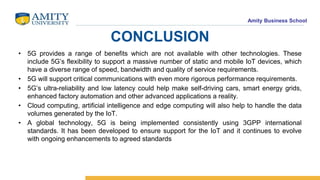Amity Business School
CONCLUSION
• 5G provides a range of benefits which are not available with other technologies. These
include 5G’s flexibility to support a massive number of static and mobile IoT devices, which
have a diverse range of speed, bandwidth and quality of service requirements.
• 5G will support critical communications with even more rigorous performance requirements.
• 5G’s ultra-reliability and low latency could help make self-driving cars, smart energy grids,
enhanced factory automation and other advanced applications a reality.
• Cloud computing, artificial intelligence and edge computing will also help to handle the data
volumes generated by the IoT.
• A global technology, 5G is being implemented consistently using 3GPP international
standards. It has been developed to ensure support for the IoT and it continues to evolve
with ongoing enhancements to agreed standards
 