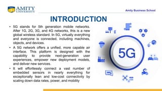 Amity Business School
INTRODUCTION
• 5G stands for 5th generation mobile networks.
After 1G, 2G, 3G, and 4G networks, this is a new
global wireless standard. In 5G, virtually everything
and everyone is connected, including machines,
objects, and devices.
• A 5G network offers a unified, more capable air
interface. This platform is designed with the
capability to provide next-generation user
experiences, empower new deployment models,
and deliver new services.
• It will effortlessly connect a vast number of
embedded sensors in nearly everything for
exceptionally lean and low-cost connectivity by
scaling down data rates, power, and mobility
 