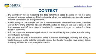 Amity Business School
CONTEXT
• 5G technology will be increasing the data transmitted speed because we will be using
advanced antenna technology.This functionality allows our mobile devices to make several
network connections on a single network.
• A self-driving car, for example, will use numerous networks at each different area, therefore
we will have many antennas at each different position so that we can use or connect with
that antenna, and 5G technology is beneficial to provide a stronger connection for these
types of objectives.
• IoT has numerous real-world applications, it can be utilized by companies, manufacturing,
and industrial purposes.
• IoT can also be used in healthcare,it offers numerous advantages, including the ability to
implant sensors inside patients' bodies to monitor their health. Hospitals have already begun
to deploy IoT devices to improve patient health.
 