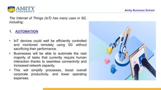 Amity Business School
The Internet of Things (IoT) has many uses in 5G,
including:
1. AUTOMATION
• IoT devices could well be efficiently controlled
and monitored remotely using 5G without
sacrificing their performance.
• Businesses will be able to automate the vast
majority of tasks that currently require human
interaction thanks to seamless connectivity and
increased network capacity.
• This will simplify processes, boost overall
corporate productivity, and lower operating
expenses.
 