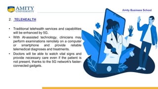 Amity Business School
2. TELEHEALTH
• Traditional telehealth services and capabilities
will be enhanced by 5G.
• With AI-assisted technology, clinicians may
perform examinations remotely on a computer
or smartphone and provide reliable
telemedical diagnoses and treatments.
• Doctors will be able to watch vital signs and
provide necessary care even if the patient is
not present, thanks to the 5G network's faster-
connected gadgets.
 