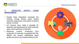 Amity Business School
3. EFFECTIVE SUPPLY CHAIN
MANAGEMENT
• Supply chain integration increases the
process overall, lowers costs, boosts
customer experience, and lowers inventory
failure in transit.
• IoT devices have made it possible for
factories and warehouses to track products,
parts, and machinery in real-time.
• Real-time product monitoring from
production to end-user is possible with 5G.
Sellers can receive notifications when
goods are sent or go missing thanks to 5G.
 