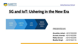 Amity Business School
5G and IoT: Ushering in the New Era
PRESENTED BY:
Anushka Johari - A0101922200
Avneet chamak - A0101922280
Ritika Grover - A0101922290
Mudita Singh - A0101922116
 