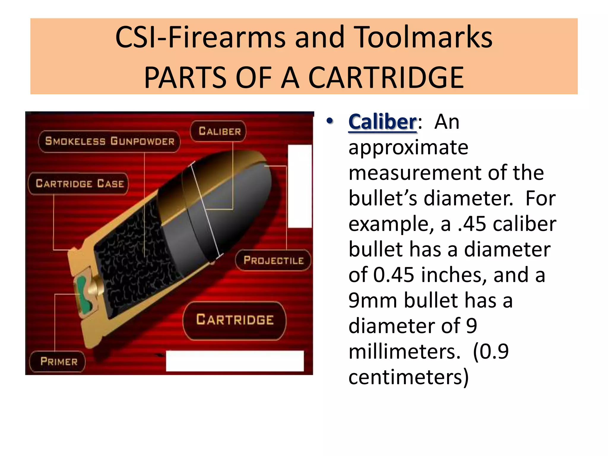 CSI-Firearms and Toolmarks
PARTS OF A CARTRIDGE
• Caliber: An
approximate
measurement of the
bullet’s diameter. For
example, a .45 caliber
bullet has a diameter
of 0.45 inches, and a
9mm bullet has a
diameter of 9
millimeters. (0.9
centimeters)
 