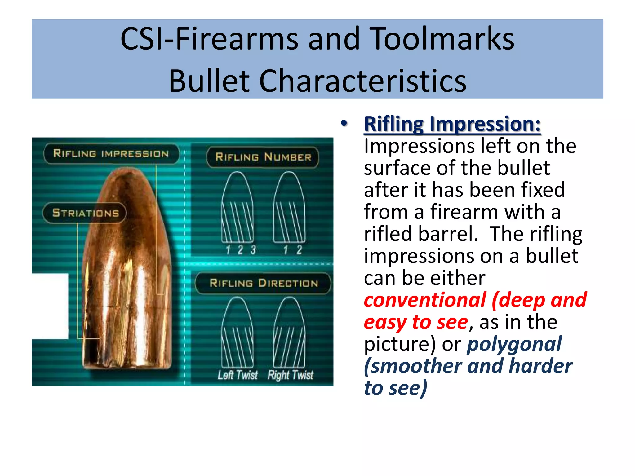 CSI-Firearms and Toolmarks
Bullet Characteristics
• Rifling Impression:
Impressions left on the
surface of the bullet
after it has been fixed
from a firearm with a
rifled barrel. The rifling
impressions on a bullet
can be either
conventional (deep and
easy to see, as in the
picture) or polygonal
(smoother and harder
to see)
 