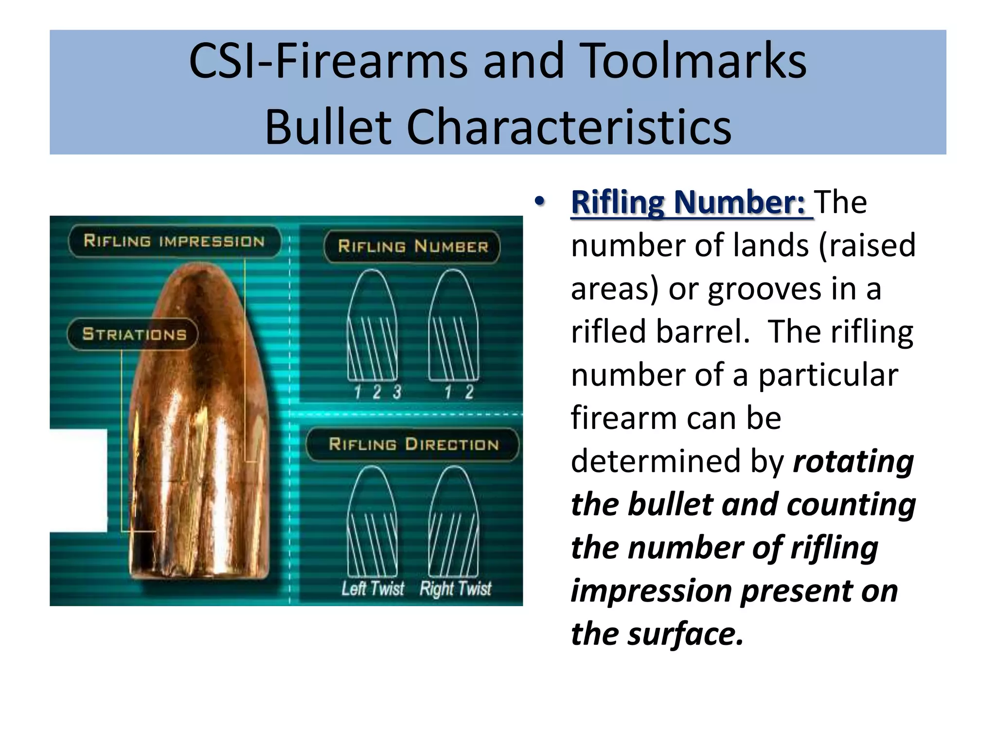 CSI-Firearms and Toolmarks
Bullet Characteristics
• Rifling Number: The
number of lands (raised
areas) or grooves in a
rifled barrel. The rifling
number of a particular
firearm can be
determined by rotating
the bullet and counting
the number of rifling
impression present on
the surface.
 