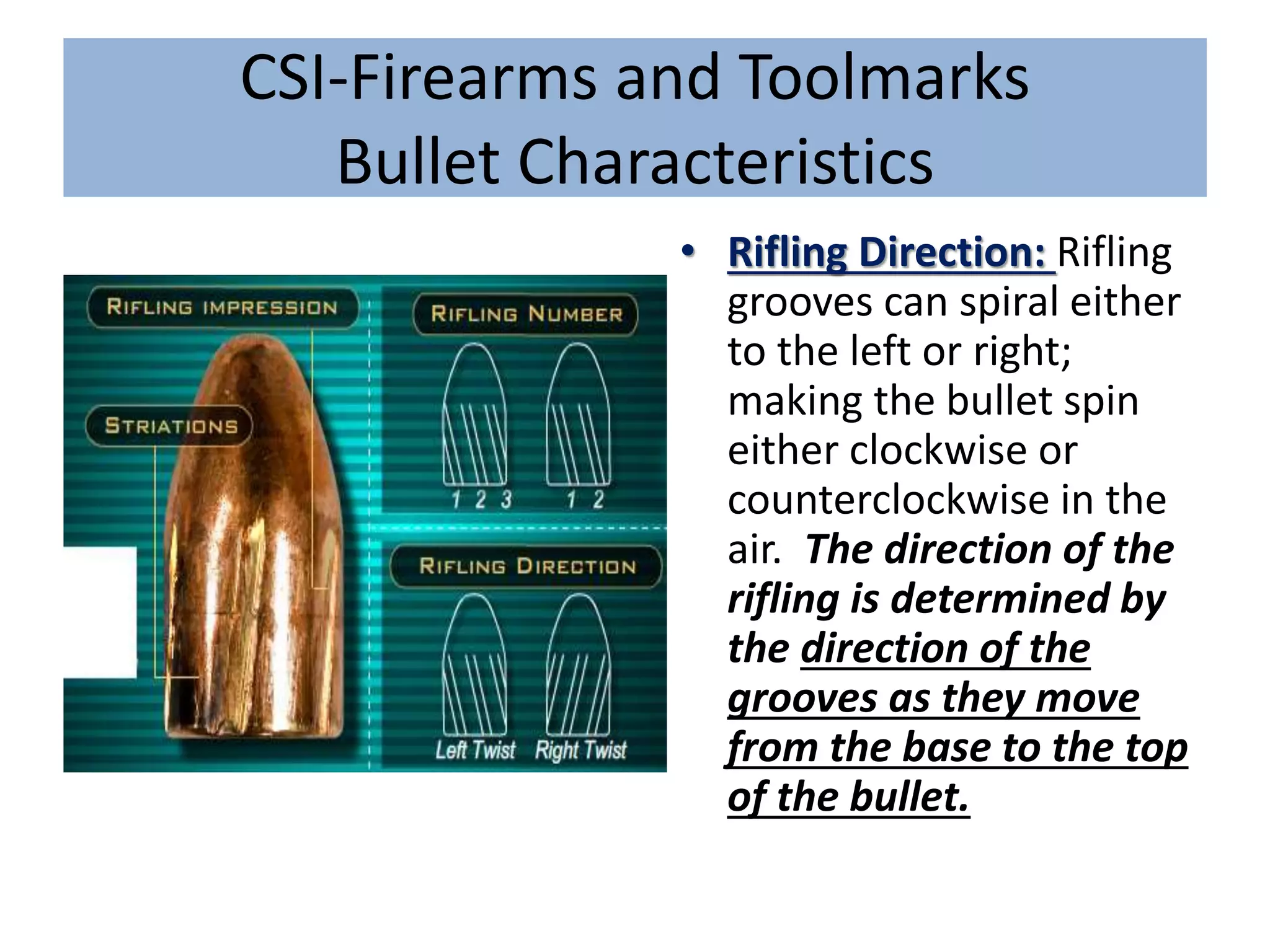 CSI-Firearms and Toolmarks
Bullet Characteristics
• Rifling Direction: Rifling
grooves can spiral either
to the left or right;
making the bullet spin
either clockwise or
counterclockwise in the
air. The direction of the
rifling is determined by
the direction of the
grooves as they move
from the base to the top
of the bullet.
 