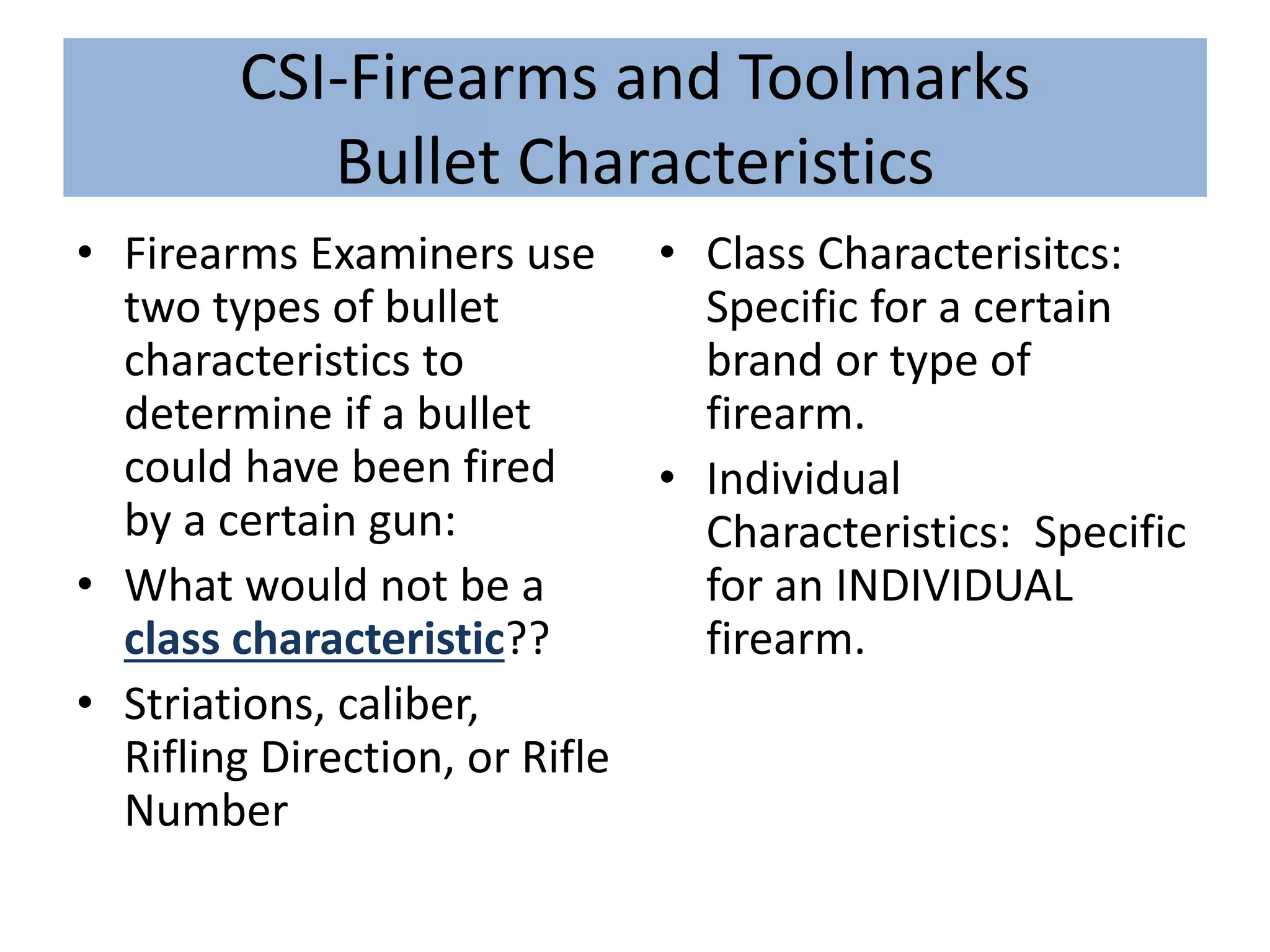 CSI-Firearms and Toolmarks
Bullet Characteristics
• Firearms Examiners use
two types of bullet
characteristics to
determine if a bullet
could have been fired
by a certain gun:
• What would not be a
class characteristic??
• Striations, caliber,
Rifling Direction, or Rifle
Number
• Class Characterisitcs:
Specific for a certain
brand or type of
firearm.
• Individual
Characteristics: Specific
for an INDIVIDUAL
firearm.
 