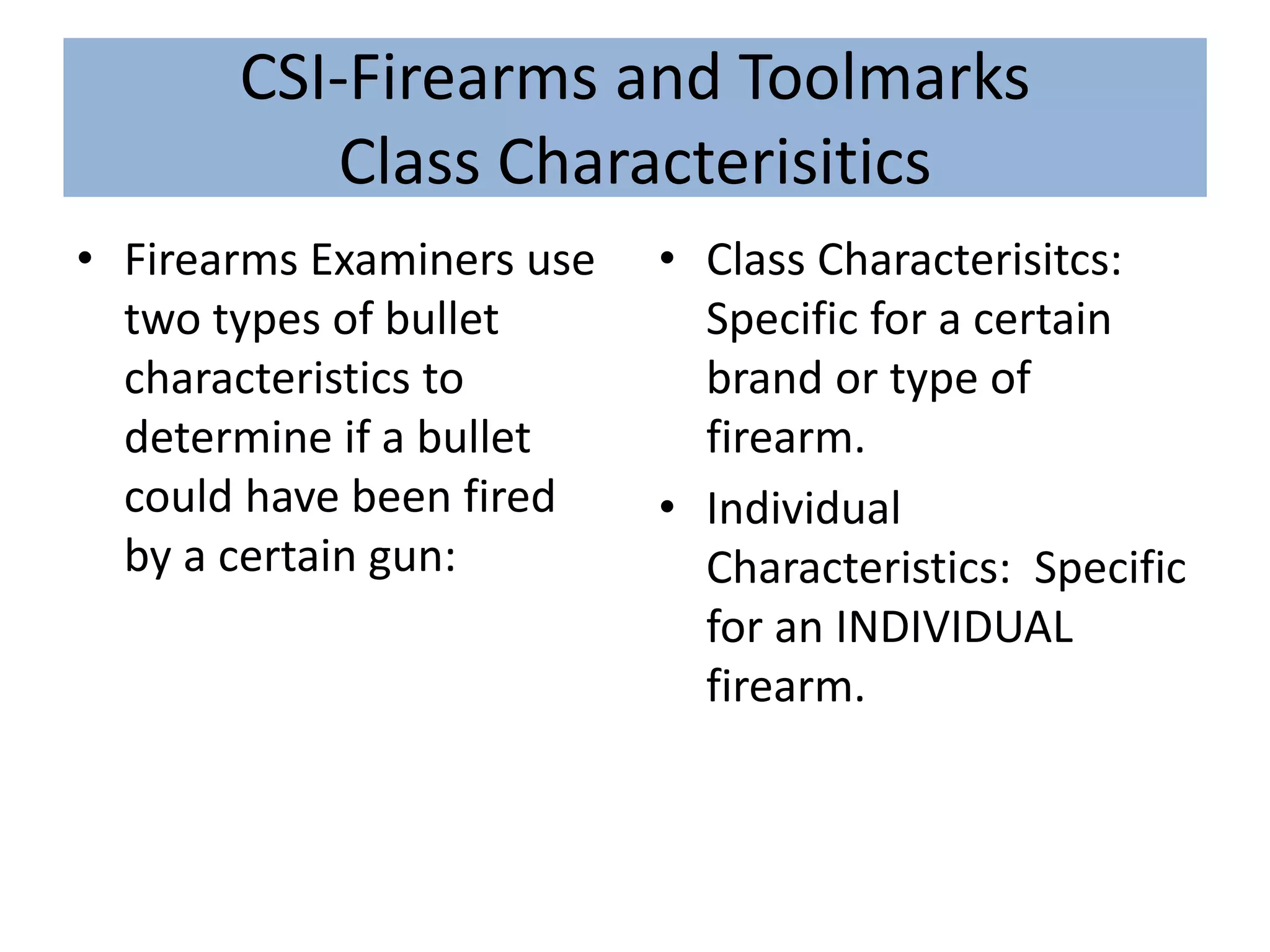 CSI-Firearms and Toolmarks
Class Characterisitics
• Firearms Examiners use
two types of bullet
characteristics to
determine if a bullet
could have been fired
by a certain gun:
• Class Characterisitcs:
Specific for a certain
brand or type of
firearm.
• Individual
Characteristics: Specific
for an INDIVIDUAL
firearm.
 