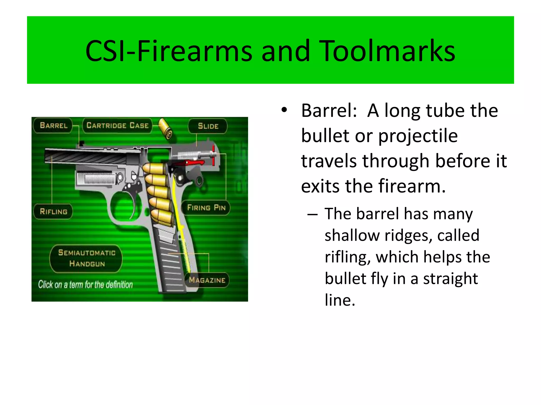 CSI-Firearms and Toolmarks
• Barrel: A long tube the
bullet or projectile
travels through before it
exits the firearm.
– The barrel has many
shallow ridges, called
rifling, which helps the
bullet fly in a straight
line.
 