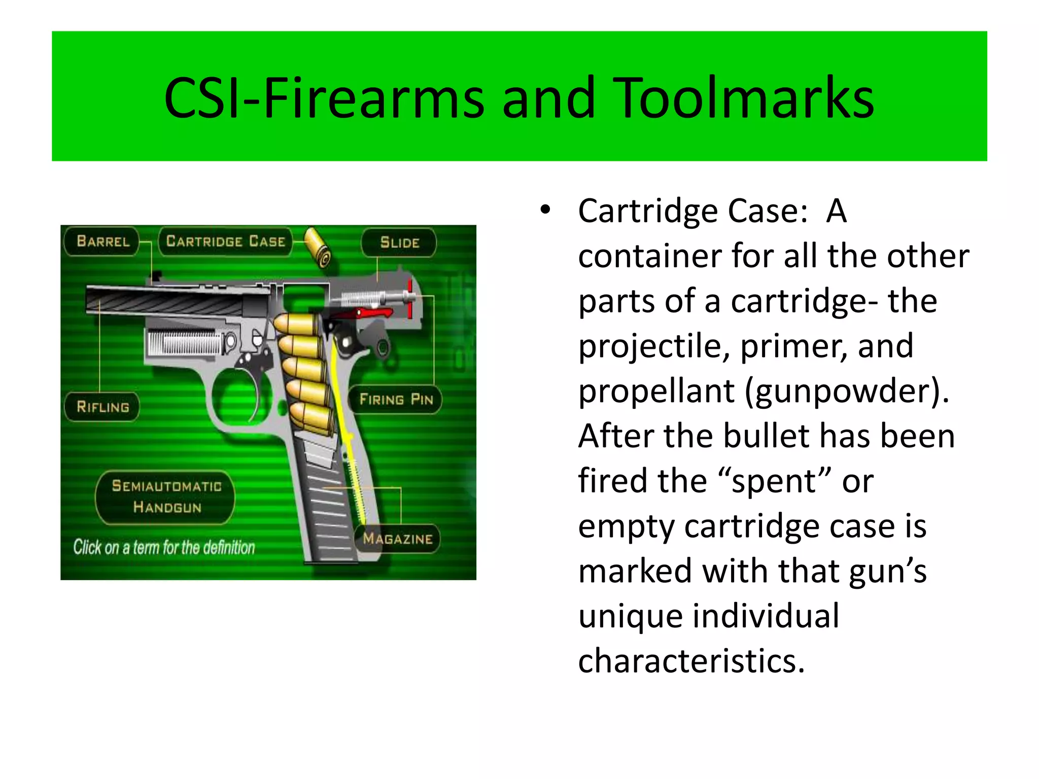 CSI-Firearms and Toolmarks
• Cartridge Case: A
container for all the other
parts of a cartridge- the
projectile, primer, and
propellant (gunpowder).
After the bullet has been
fired the “spent” or
empty cartridge case is
marked with that gun’s
unique individual
characteristics.
 