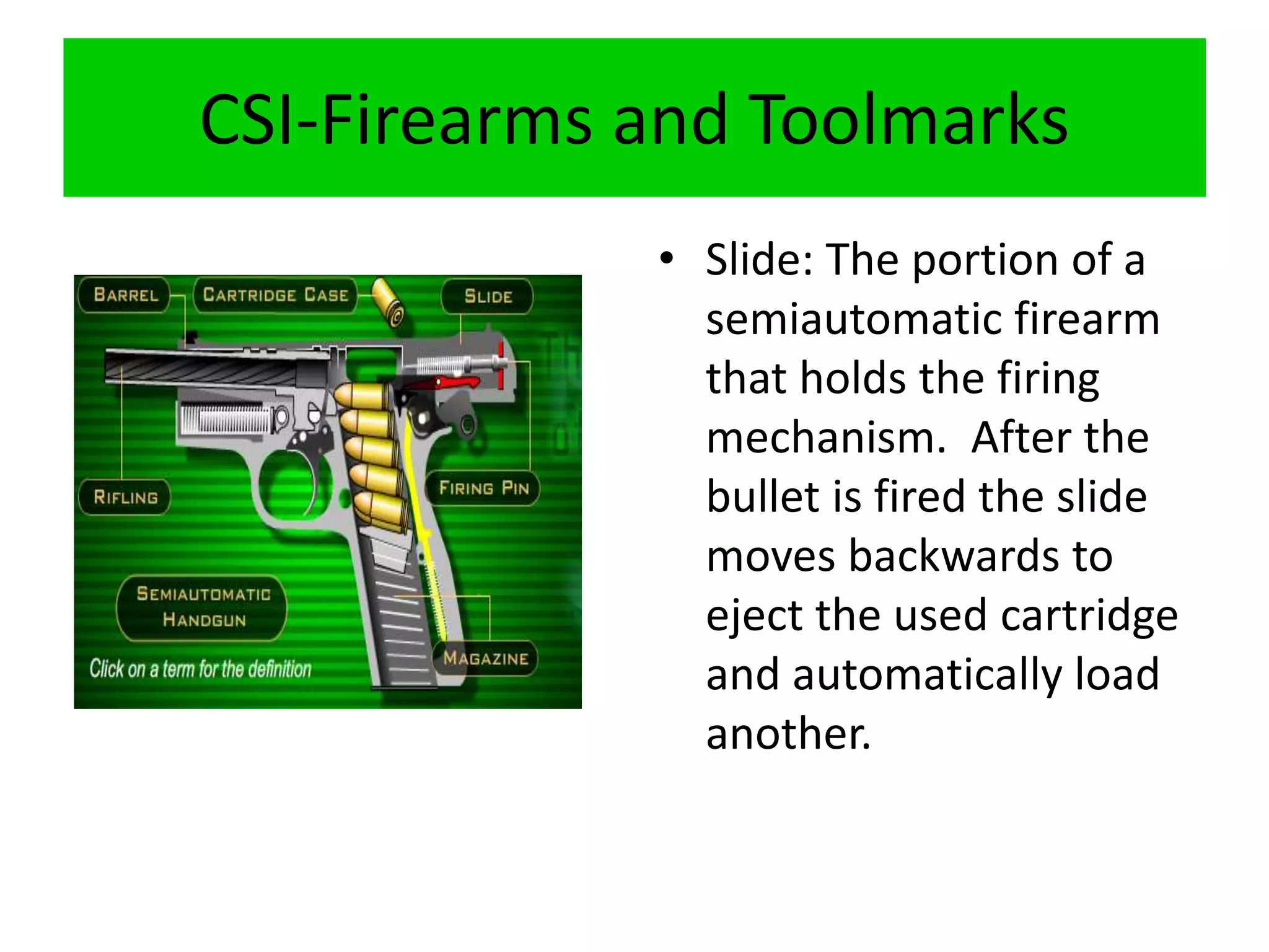 CSI-Firearms and Toolmarks
• Slide: The portion of a
semiautomatic firearm
that holds the firing
mechanism. After the
bullet is fired the slide
moves backwards to
eject the used cartridge
and automatically load
another.
 