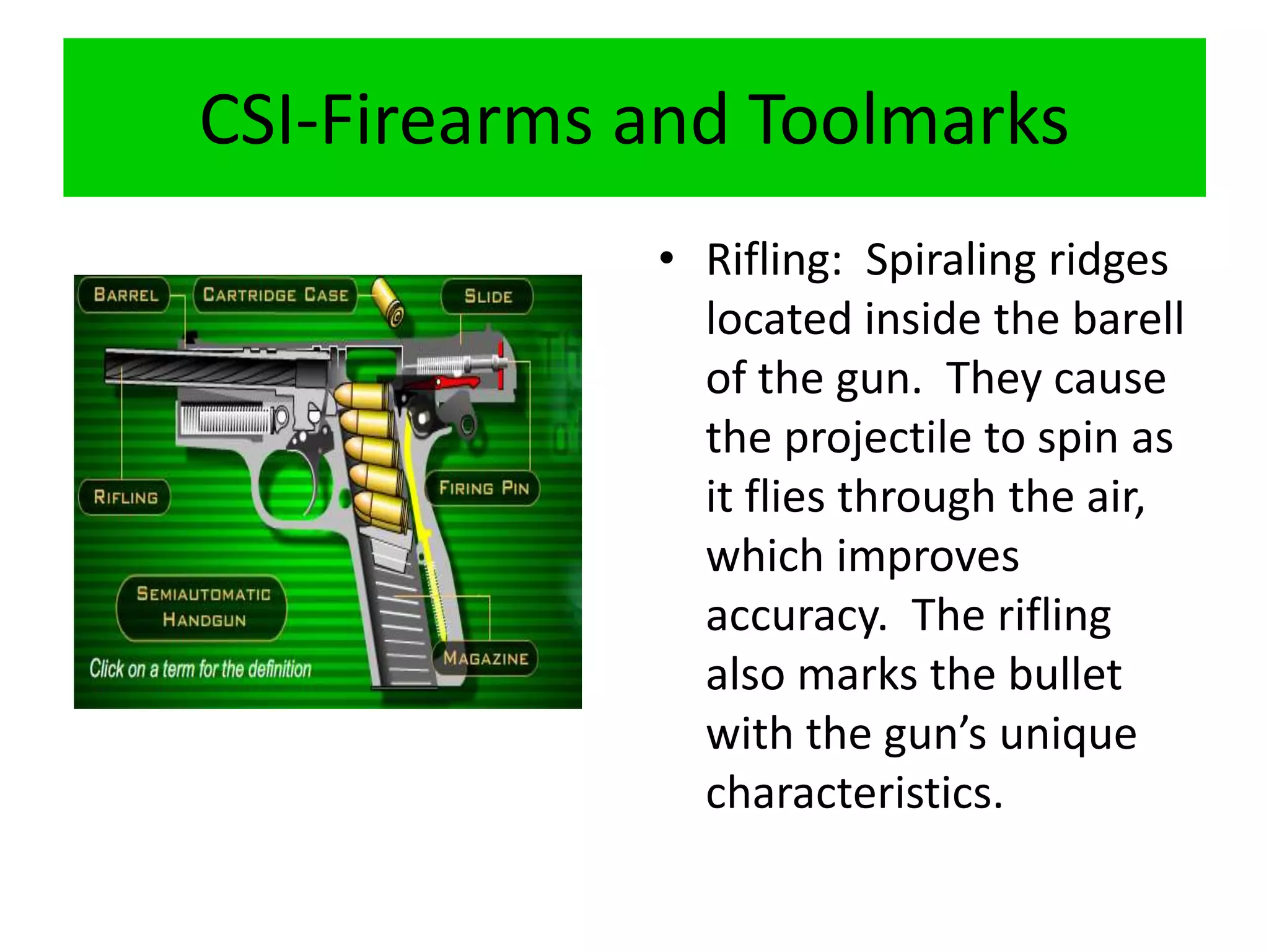 CSI-Firearms and Toolmarks
• Rifling: Spiraling ridges
located inside the barell
of the gun. They cause
the projectile to spin as
it flies through the air,
which improves
accuracy. The rifling
also marks the bullet
with the gun’s unique
characteristics.
 