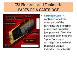 CSI-Firearms and Toolmarks
PARTS OF A CARTRIDGE
• Cartridge Case: A
container for all the
other parts of the
cartridge, the projectile,
primer, and propellant
(gunpowder). After the
bullet has been fired the
“spent” or empty
cartridge is marked with
that gun’s unique
individual characteristic.
 