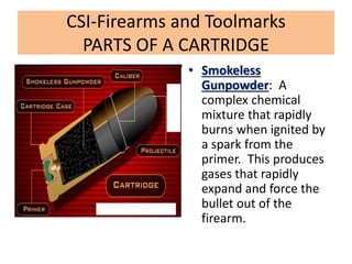 CSI-Firearms and Toolmarks
PARTS OF A CARTRIDGE
• Smokeless
Gunpowder: A
complex chemical
mixture that rapidly
burns when ignited by
a spark from the
primer. This produces
gases that rapidly
expand and force the
bullet out of the
firearm.
 
