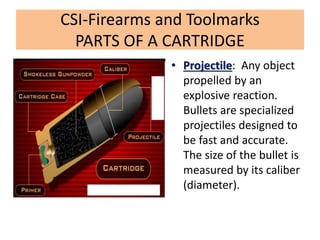 CSI-Firearms and Toolmarks
PARTS OF A CARTRIDGE
• Projectile: Any object
propelled by an
explosive reaction.
Bullets are specialized
projectiles designed to
be fast and accurate.
The size of the bullet is
measured by its caliber
(diameter).
 