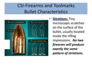 CSI-Firearms and Toolmarks
Bullet Characteristics
• Stirations: Tiny,
microscopic scratches
on the surface of the
bullet, usually located
inside the rifling
impressions. No two
firearms will produce
exactly the same
pattern of striations.
 