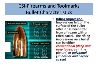 CSI-Firearms and Toolmarks
Bullet Characteristics
• Rifling Impression:
Impressions left on the
surface of the bullet
after it has been fixed
from a firearm with a
rifled barrel. The rifling
impressions on a bullet
can be either
conventional (deep and
easy to see, as in the
picture) or polygonal
(smoother and harder
to see)
 