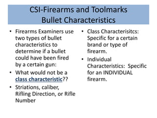 CSI-Firearms and Toolmarks
Bullet Characteristics
• Firearms Examiners use
two types of bullet
characteristics to
determine if a bullet
could have been fired
by a certain gun:
• What would not be a
class characteristic??
• Striations, caliber,
Rifling Direction, or Rifle
Number
• Class Characterisitcs:
Specific for a certain
brand or type of
firearm.
• Individual
Characteristics: Specific
for an INDIVIDUAL
firearm.
 