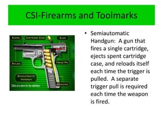 CSI-Firearms and Toolmarks
• Semiautomatic
Handgun: A gun that
fires a single cartridge,
ejects spent cartridge
case, and reloads itself
each time the trigger is
pulled. A separate
trigger pull is required
each time the weapon
is fired.
 