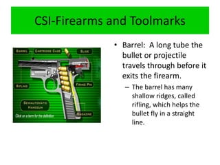 CSI-Firearms and Toolmarks
• Barrel: A long tube the
bullet or projectile
travels through before it
exits the firearm.
– The barrel has many
shallow ridges, called
rifling, which helps the
bullet fly in a straight
line.
 
