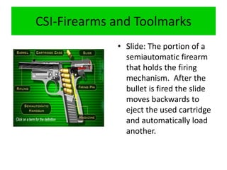 CSI-Firearms and Toolmarks
• Slide: The portion of a
semiautomatic firearm
that holds the firing
mechanism. After the
bullet is fired the slide
moves backwards to
eject the used cartridge
and automatically load
another.
 