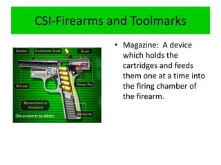 CSI-Firearms and Toolmarks
• Magazine: A device
which holds the
cartridges and feeds
them one at a time into
the firing chamber of
the firearm.
 