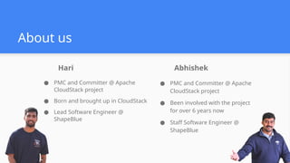 About us
● PMC and Committer @ Apache
CloudStack project
● Been involved with the project
for over 6 years now
● Staff Software Engineer @
ShapeBlue
Abhishek
● PMC and Committer @ Apache
CloudStack project
● Born and brought up in CloudStack
● Lead Software Engineer @
ShapeBlue
Hari
 