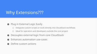 Why Extensions???
● Plug in External Logic Easily
○ Integrate custom scripts or tools directly into CloudStack workflows
○ Ideal for operators and developers outside the core project
● Decouples external logic from core CloudStack
● Enhances automation use-cases
● Define custom actions
 