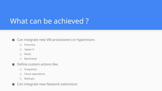 What can be achieved ?
● Can integrate new VM provisioners or hypervisors
○ Proxmox
○ Hyper-V
○ MaaS
○ Baremetal
● Define custom actions like
○ Snapshots
○ Clone operations
○ Backups
● Can integrate new Network extensions
 
