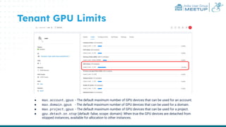 India User Group
MEETUP
Tenant GPU Limits
● max.account.gpus - The default maximum number of GPU devices that can be used for an account.
● max.domain.gpus - The default maximum number of GPU devices that can be used for a domain.
● max.project.gpus - The default maximum number of GPU devices that can be used for a project.
● gpu.detach.on.stop (default: false, scope: domain): When true the GPU devices are detached from
stopped instances, available for allocation to other instances.
 