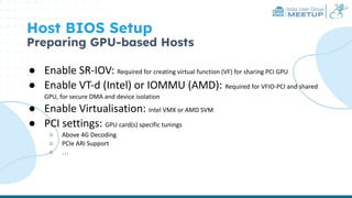 India User Group
MEETUP
Host BIOS Setup
Preparing GPU-based Hosts
● Enable SR-IOV: Required for creating virtual function (VF) for sharing PCI GPU
● Enable VT-d (Intel) or IOMMU (AMD): Required for VFIO-PCI and shared
GPU, for secure DMA and device isolation
● Enable Virtualisation: Intel VMX or AMD SVM
● PCI settings: GPU card(s) specific tunings
○ Above 4G Decoding
○ PCIe ARI Support
○ …
 