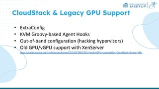 India User Group
MEETUP
CloudStack & Legacy GPU Support
• ExtraConfig
• KVM Groovy-based Agent Hooks
• Out-of-band configuration (hacking hypervisors)
• Old GPU/vGPU support with XenServer
https://cwiki.apache.org/confluence/display/CLOUDSTACK/GPU+and+vGPU+support+for+CloudStack+Guest+VMs
 
