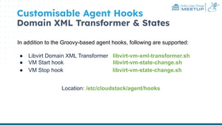 India User Group
MEETUP
Customisable Agent Hooks
Domain XML Transformer & States
In addition to the Groovy-based agent hooks, following are supported:
● Libvirt Domain XML Transformer libvirt-vm-xml-transformer.sh
● VM Start hook libvirt-vm-state-change.sh
● VM Stop hook libvirt-vm-state-change.sh
Location: /etc/cloudstack/agent/hooks
 