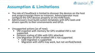 India User Group
MEETUP
Assumption & Limitations
• The role of CloudStack is limited to discover the devices on the host
and assign/unassign them to instances. Admin/operator must
configure the GPU devices properly on the KVM hosts.
• Admins/users must build custom templates with GPU tools and
drivers specific to their environments and GPUs.
• Unsupported actions (as of now):
• VM snapshot with memory for GPU enabled VM is not
supported.
• Dynamic scaling of VMs with GPU attached.
• Live Migration of GPU enabled VM is not supported.
• Cold migration is supported.
• Migration with vGPU may work, but not verified/tested.
 
