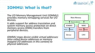 India User Group
MEETUP
IOMMU: What is that?
The I/O Memory Management Unit (IOMMU)
provides memory remapping services for I/O
devices.
It adds support for address translation and
system memory access protection on direct
memory access (DMA) transfers from
peripheral devices.
IOMMU maps device-visible virtual addresses
(also called device addresses or memory
mapped I/O addresses in this context) to
physical addresses.
 
