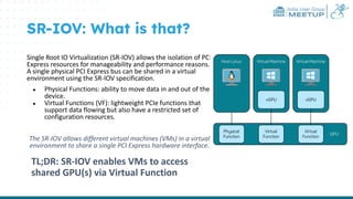 India User Group
MEETUP
SR-IOV: What is that?
Single Root IO Virtualization (SR-IOV) allows the isolation of PCI
Express resources for manageability and performance reasons.
A single physical PCI Express bus can be shared in a virtual
environment using the SR-IOV specification.
● Physical Functions: ability to move data in and out of the
device.
● Virtual Functions (VF): lightweight PCIe functions that
support data flowing but also have a restricted set of
configuration resources.
The SR-IOV allows different virtual machines (VMs) in a virtual
environment to share a single PCI Express hardware interface.
TL;DR: SR-IOV enables VMs to access
shared GPU(s) via Virtual Function
 