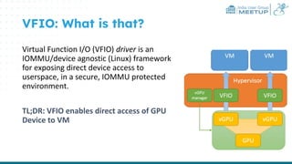 India User Group
MEETUP
VFIO: What is that?
Virtual Function I/O (VFIO) driver is an
IOMMU/device agnostic (Linux) framework
for exposing direct device access to
userspace, in a secure, IOMMU protected
environment.
TL;DR: VFIO enables direct access of GPU
Device to VM
 
