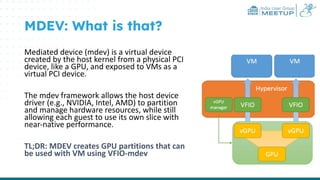 India User Group
MEETUP
MDEV: What is that?
Mediated device (mdev) is a virtual device
created by the host kernel from a physical PCI
device, like a GPU, and exposed to VMs as a
virtual PCI device.
The mdev framework allows the host device
driver (e.g., NVIDIA, Intel, AMD) to partition
and manage hardware resources, while still
allowing each guest to use its own slice with
near-native performance.
TL;DR: MDEV creates GPU partitions that can
be used with VM using VFIO-mdev
 