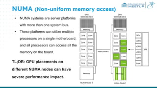 India User Group
MEETUP
NUMA (Non-uniform memory access)
• NUMA systems are server platforms
with more than one system bus.
• These platforms can utilize multiple
processors on a single motherboard,
and all processors can access all the
memory on the board.
TL;DR: GPU placements on
different NUMA nodes can have
severe performance impact.
 