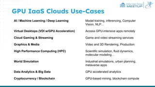 India User Group
MEETUP
GPU IaaS Clouds Use-Cases
AI / Machine Learning / Deep Learning Model training, inferencing, Computer
Vision, NLP…
Virtual Desktops (VDI w/GPU Acceleration) Access GPU-intensive apps remotely
Cloud Gaming & Streaming Game and video streaming services
Graphics & Media Video and 3D Rendering, Production
High Performance Computing (HPC) Scientific simulation, fluid dynamics,
molecular modeling…
World Simulation Industrial simulations, urban planning,
metaverse apps
Data Analytics & Big Data GPU accelerated analytics
Cryptocurrency / Blockchain GPU-based mining, blockchain compute
 