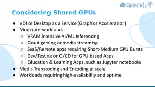 India User Group
MEETUP
Considering Shared GPUs
● VDI or Desktop as a Service (Graphics Acceleration)
● Moderate-workloads:
○ VRAM intensive AI/ML Inferencing
○ Cloud gaming or media streaming
○ SaaS/Remote apps requiring Short-Medium GPU Bursts
○ Dev/Testing or CI/CD for GPU based Apps
○ Education & Learning Apps, such as Jupyter notebooks
● Media Transcoding and Encoding at scale
● Workloads requiring high-availability and uptime
 