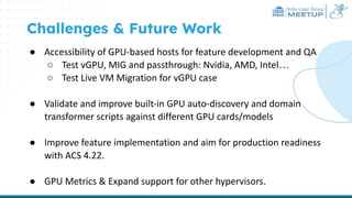 India User Group
MEETUP
Challenges & Future Work
● Accessibility of GPU-based hosts for feature development and QA
○ Test vGPU, MIG and passthrough: Nvidia, AMD, Intel…
○ Test Live VM Migration for vGPU case
● Validate and improve built-in GPU auto-discovery and domain
transformer scripts against different GPU cards/models
● Improve feature implementation and aim for production readiness
with ACS 4.22.
● GPU Metrics & Expand support for other hypervisors.
 