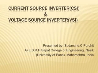 CURRENT SOURCE INVERTER(CSI)
&
VOLTAGE SOURCE INVERTER(VSI)
Presented by- Sadanand.C.Purohit
G.E.S.R.H.Sapat College of Engineering, Nasik
(University of Pune), Maharashtra, India
 