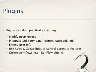 Plugins

✤   Plugins can do... practically anything:

    ✤   Modify posts/pages
    ✤   Integrate 3rd party data (Twitter, Facebook, etc.)
    ✤   Extend user info
    ✤   Use Roles & Capabilities to control access to features
    ✤   Create workﬂows (e.g., EditFlow plugin)
 
