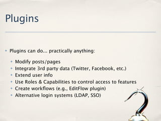 Plugins

✤   Plugins can do... practically anything:

    ✤   Modify posts/pages
    ✤   Integrate 3rd party data (Twitter, Facebook, etc.)
    ✤   Extend user info
    ✤   Use Roles & Capabilities to control access to features
    ✤   Create workﬂows (e.g., EditFlow plugin)
    ✤   Alternative login systems (LDAP, SSO)
 