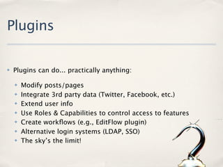 Plugins

✤   Plugins can do... practically anything:

    ✤   Modify posts/pages
    ✤   Integrate 3rd party data (Twitter, Facebook, etc.)
    ✤   Extend user info
    ✤   Use Roles & Capabilities to control access to features
    ✤   Create workﬂows (e.g., EditFlow plugin)
    ✤   Alternative login systems (LDAP, SSO)
    ✤   The sky’s the limit!
 