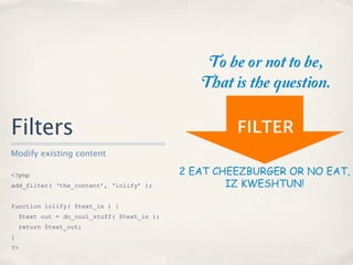 Filters
Modify existing content

<?php
add_filter( ‘the_content’, ‘lolify’ );


function lolify( $text_in ) {
     $text out = do_cool_stuff( $text_in );
     return $text_out;
}
?>
 
