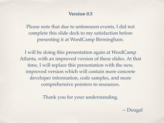 Version 0.5

   Please note that due to unforeseen events, I did not
    complete this slide deck to my satisfaction before
        presenting it at WordCamp Birmingham.

  I will be doing this presentation again at WordCamp
Atlanta, with an improved version of these slides. At that
    time, I will replace this presentation with the new,
   improved version which will contain more concrete
     developer information, code samples, and more
           comprehensive pointers to resources.

          Thank you for your understanding.

                                                 -- Dougal
 